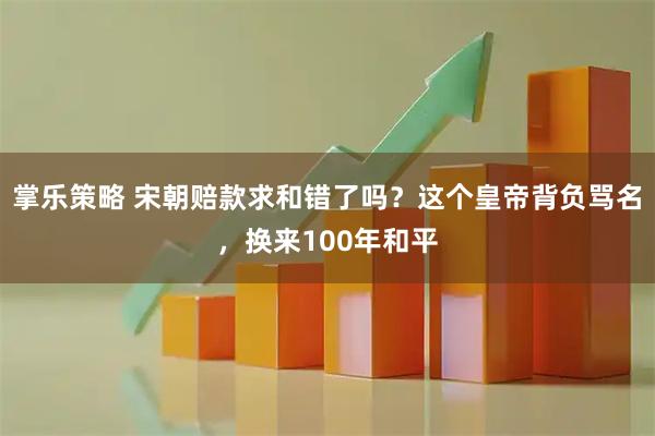 掌乐策略 宋朝赔款求和错了吗？这个皇帝背负骂名，换来100年和平