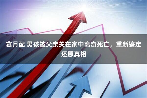 鑫月配 男孩被父亲关在家中离奇死亡，重新鉴定还原真相