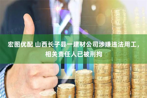 宏图优配 山西长子县一建材公司涉嫌违法用工，相关责任人已被刑拘