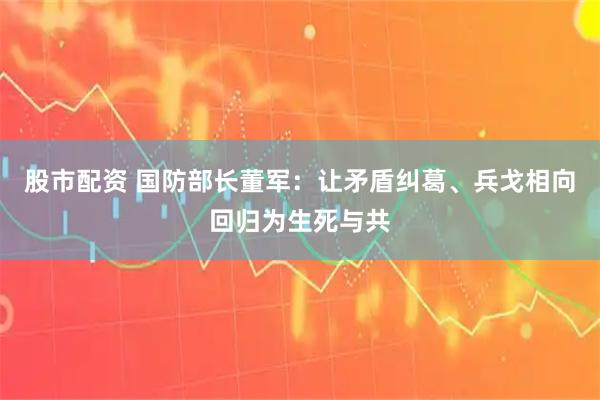 股市配资 国防部长董军：让矛盾纠葛、兵戈相向回归为生死与共