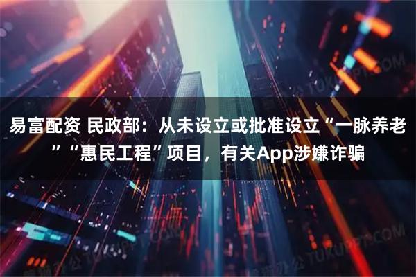 易富配资 民政部：从未设立或批准设立“一脉养老”“惠民工程”项目，有关App涉嫌诈骗