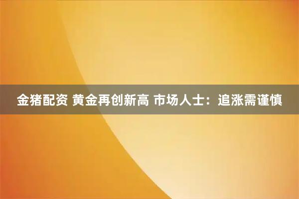 金猪配资 黄金再创新高 市场人士：追涨需谨慎