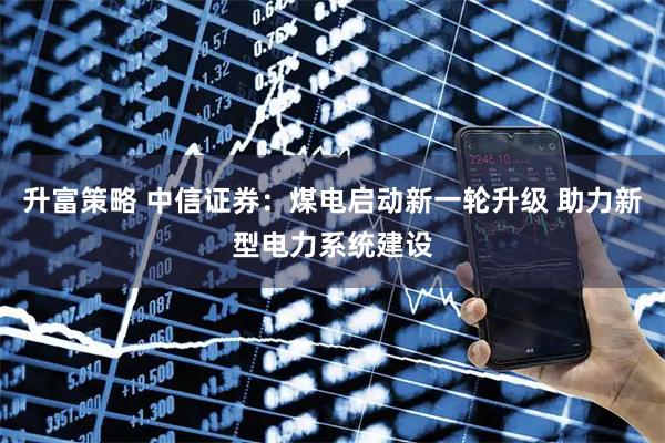 升富策略 中信证券：煤电启动新一轮升级 助力新型电力系统建设
