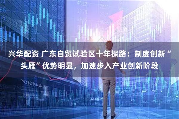 兴华配资 广东自贸试验区十年探路：制度创新“头雁”优势明显，加速步入产业创新阶段