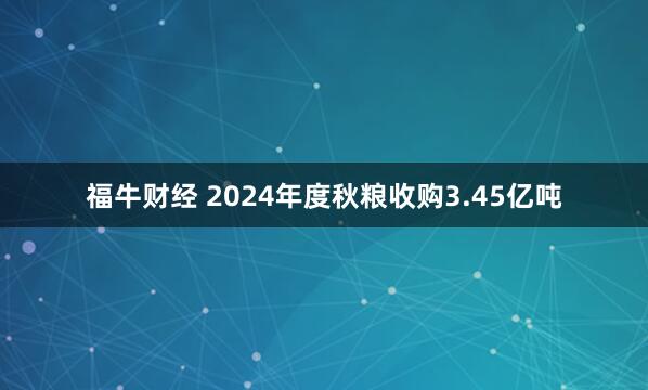 福牛财经 2024年度秋粮收购3.45亿吨