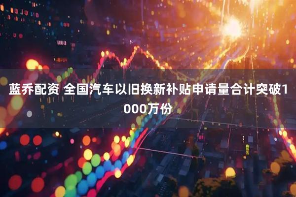 蓝乔配资 全国汽车以旧换新补贴申请量合计突破1000万份
