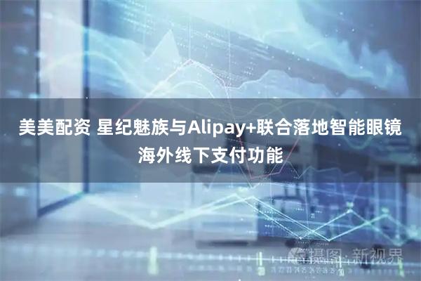 美美配资 星纪魅族与Alipay+联合落地智能眼镜海外线下支付功能
