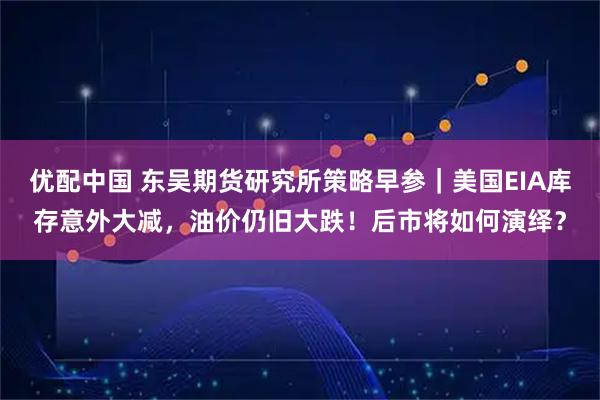 优配中国 东吴期货研究所策略早参｜美国EIA库存意外大减，油价仍旧大跌！后市将如何演绎？
