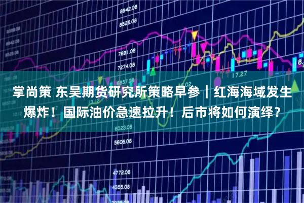 掌尚策 东吴期货研究所策略早参｜红海海域发生爆炸！国际油价急速拉升！后市将如何演绎？