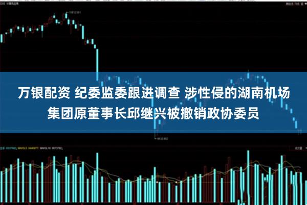 万银配资 纪委监委跟进调查 涉性侵的湖南机场集团原董事长邱继兴被撤销政协委员