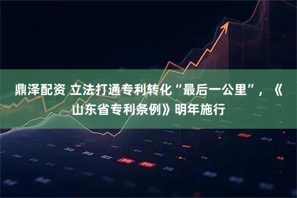 鼎泽配资 立法打通专利转化“最后一公里”，《山东省专利条例》明年施行