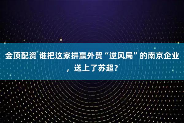 金顶配资 谁把这家拼赢外贸“逆风局”的南京企业，送上了苏超？