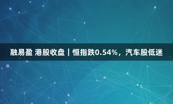 融易盈 港股收盘｜恒指跌0.54%，汽车股低迷