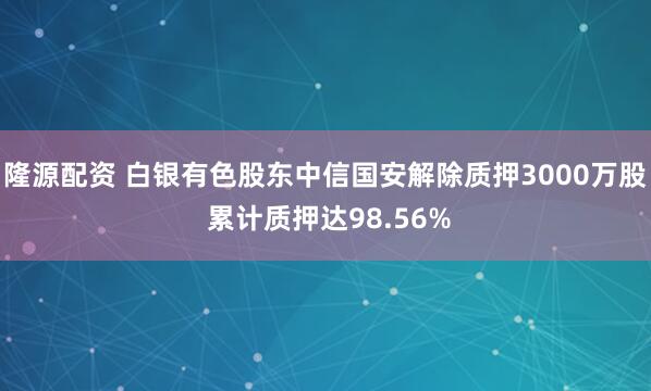 隆源配资 白银有色股东中信国安解除质押3000万股 累计质押达98.56%