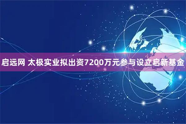 启远网 太极实业拟出资7200万元参与设立启新基金