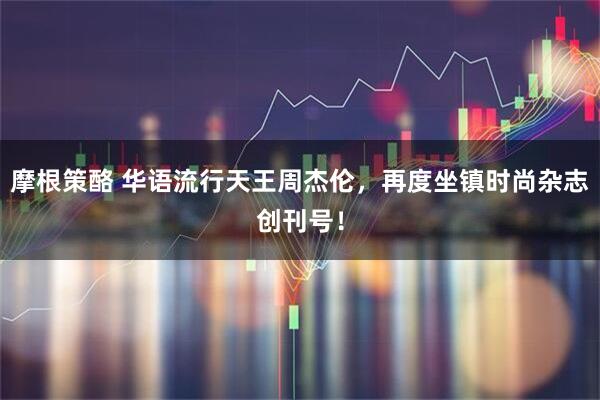 摩根策酪 华语流行天王周杰伦，再度坐镇时尚杂志创刊号！
