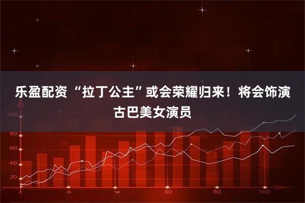 乐盈配资 “拉丁公主”或会荣耀归来！将会饰演古巴美女演员