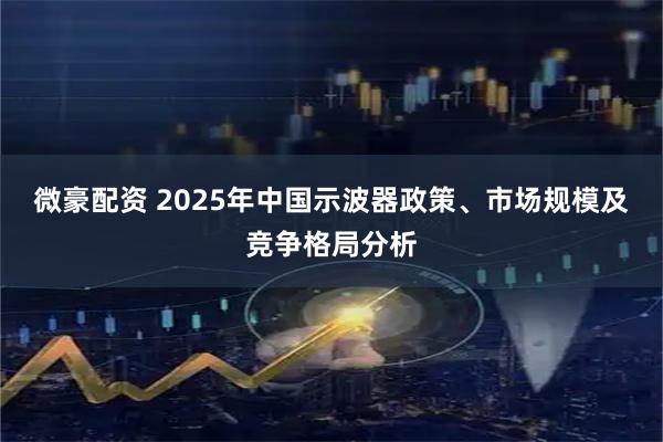 微豪配资 2025年中国示波器政策、市场规模及竞争格局分析