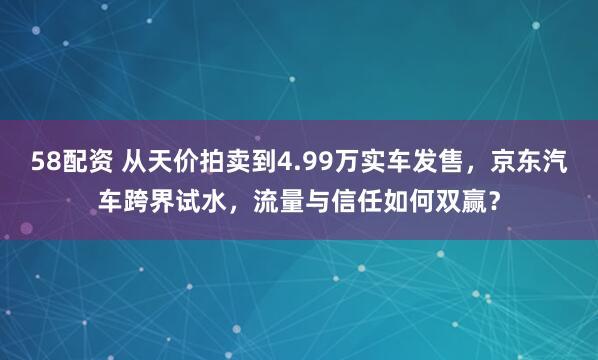 58配资 从天价拍卖到4.99万实车发售，京东汽车跨界试水，流量与信任如何双赢？