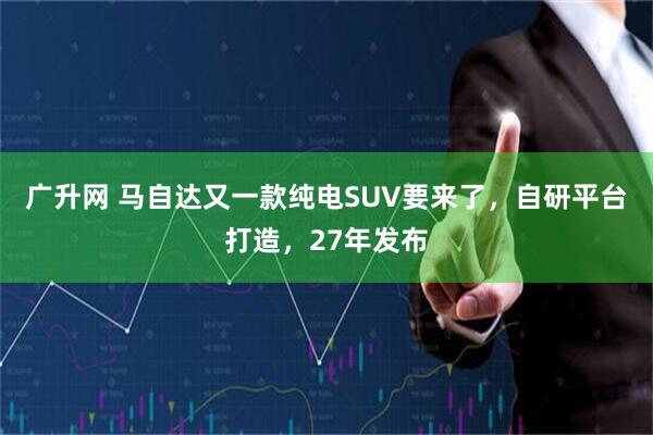 广升网 马自达又一款纯电SUV要来了，自研平台打造，27年发布
