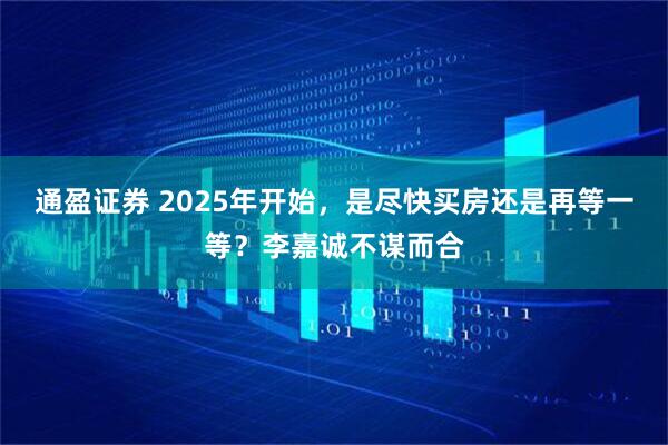 通盈证券 2025年开始，是尽快买房还是再等一等？李嘉诚不谋而合
