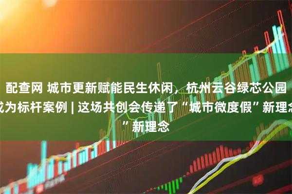 配查网 城市更新赋能民生休闲，杭州云谷绿芯公园成为标杆案例 | 这场共创会传递了“城市微度假”新理念